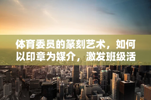 体育委员的篆刻艺术，如何以印章为媒介，激发班级活力？