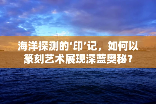 海洋探测的‘印’记，如何以篆刻艺术展现深蓝奥秘？