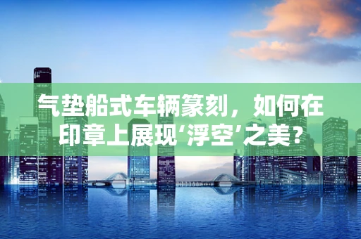 气垫船式车辆篆刻，如何在印章上展现‘浮空’之美？