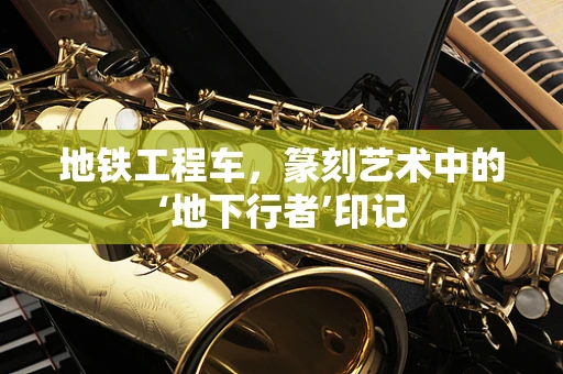 地铁工程车，篆刻艺术中的‘地下行者’印记