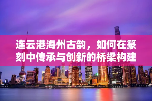 连云港海州古韵，如何在篆刻中传承与创新的桥梁构建？
