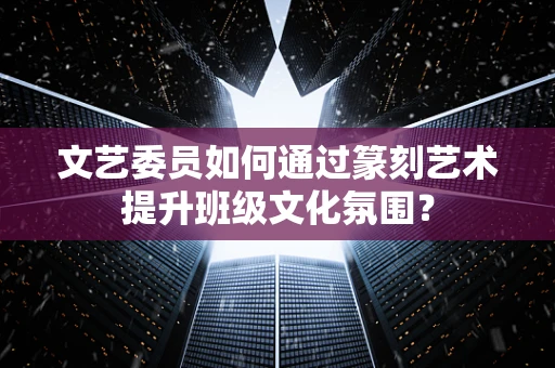 文艺委员如何通过篆刻艺术提升班级文化氛围？