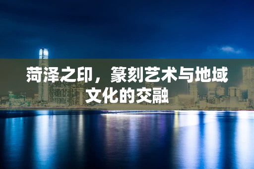菏泽之印，篆刻艺术与地域文化的交融
