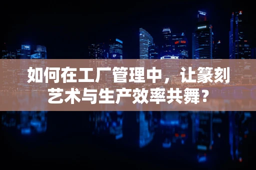 如何在工厂管理中，让篆刻艺术与生产效率共舞？