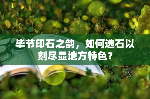 毕节印石之韵，如何选石以刻尽显地方特色？