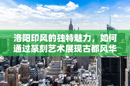 洛阳印风的独特魅力，如何通过篆刻艺术展现古都风华？