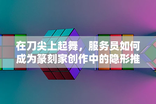 在刀尖上起舞，服务员如何成为篆刻家创作中的隐形推手？