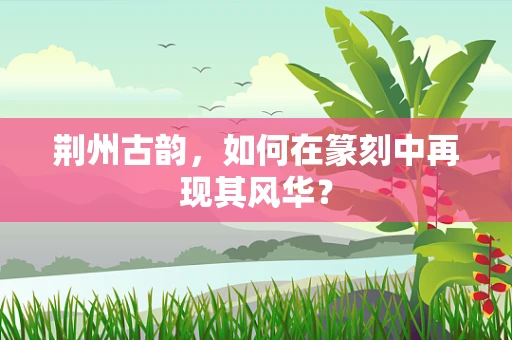 荆州古韵，如何在篆刻中再现其风华？