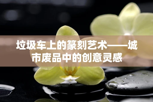 垃圾车上的篆刻艺术——城市废品中的创意灵感
