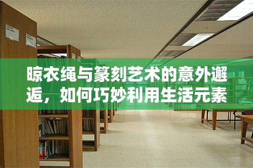 晾衣绳与篆刻艺术的意外邂逅，如何巧妙利用生活元素提升创作灵感？