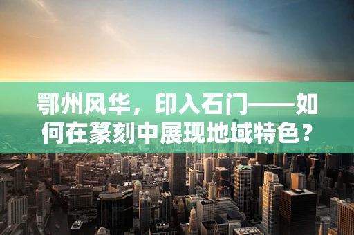 鄂州风华，印入石门——如何在篆刻中展现地域特色？