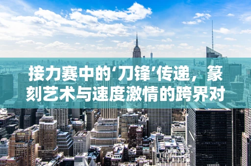 接力赛中的‘刀锋’传递，篆刻艺术与速度激情的跨界对话