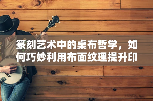 篆刻艺术中的桌布哲学，如何巧妙利用布面纹理提升印章布局美感？