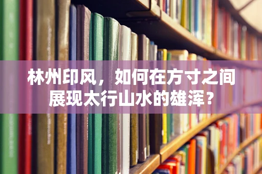 林州印风，如何在方寸之间展现太行山水的雄浑？