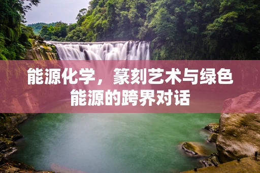 能源化学，篆刻艺术与绿色能源的跨界对话