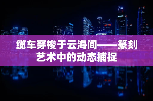 缆车穿梭于云海间——篆刻艺术中的动态捕捉
