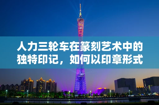 人力三轮车在篆刻艺术中的独特印记，如何以印章形式再现其时代风貌？