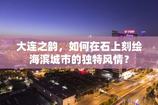大连之韵，如何在石上刻绘海滨城市的独特风情？