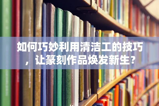 如何巧妙利用清洁工的技巧，让篆刻作品焕发新生？