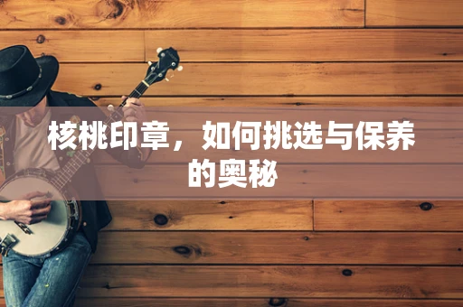 核桃印章，如何挑选与保养的奥秘