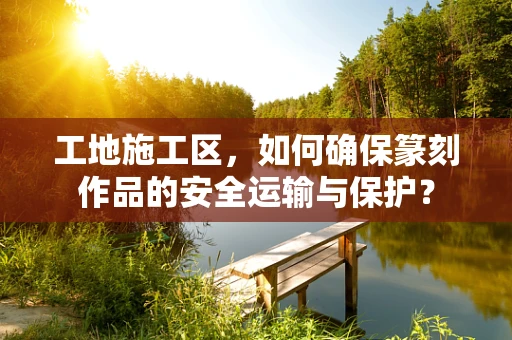 工地施工区，如何确保篆刻作品的安全运输与保护？