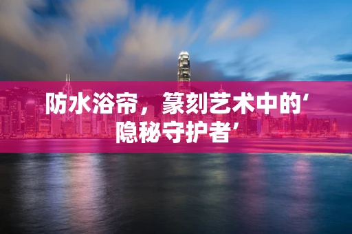 防水浴帘，篆刻艺术中的‘隐秘守护者’