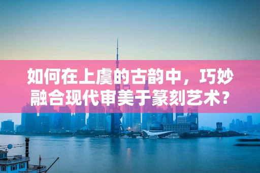 如何在上虞的古韵中，巧妙融合现代审美于篆刻艺术？