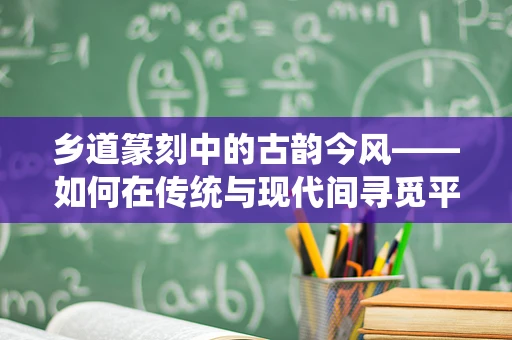 乡道篆刻中的古韵今风——如何在传统与现代间寻觅平衡？