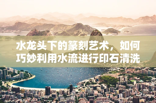 水龙头下的篆刻艺术，如何巧妙利用水流进行印石清洗与润泽？