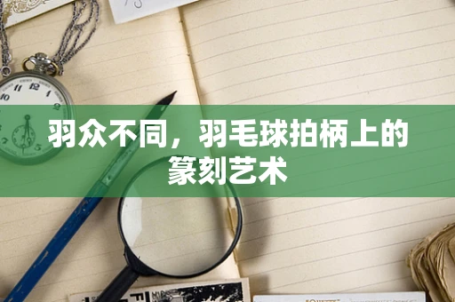 羽众不同，羽毛球拍柄上的篆刻艺术