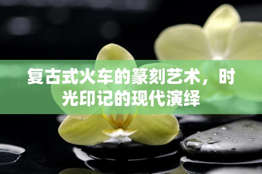 复古式火车的篆刻艺术，时光印记的现代演绎