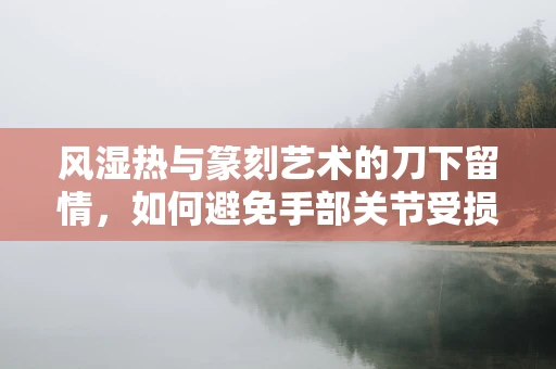 风湿热与篆刻艺术的刀下留情，如何避免手部关节受损？