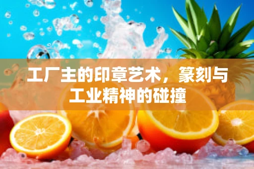 工厂主的印章艺术，篆刻与工业精神的碰撞