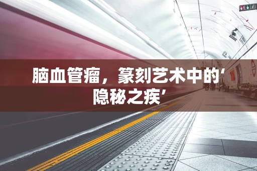 脑血管瘤，篆刻艺术中的‘隐秘之疾’