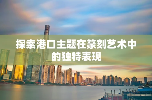 探索港口主题在篆刻艺术中的独特表现