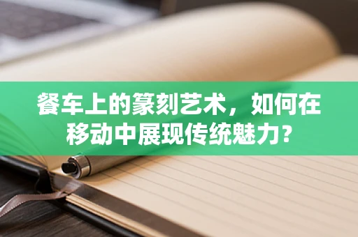 餐车上的篆刻艺术，如何在移动中展现传统魅力？