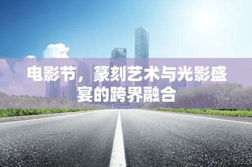 电影节，篆刻艺术与光影盛宴的跨界融合