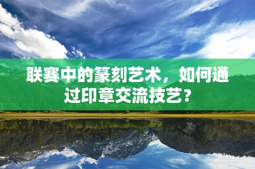 联赛中的篆刻艺术，如何通过印章交流技艺？