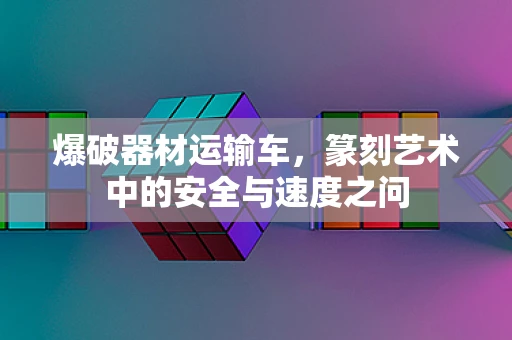爆破器材运输车，篆刻艺术中的安全与速度之问