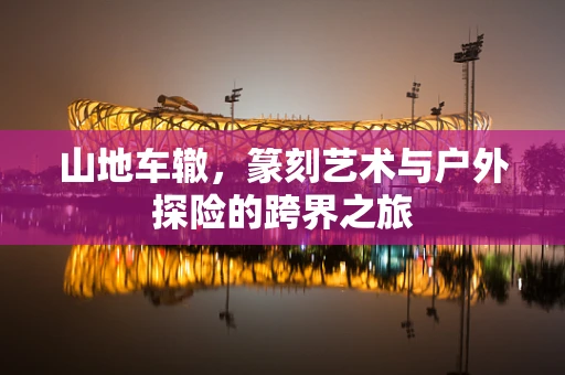 山地车辙，篆刻艺术与户外探险的跨界之旅