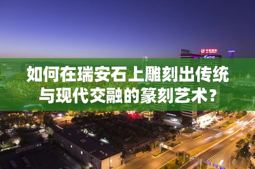 如何在瑞安石上雕刻出传统与现代交融的篆刻艺术？