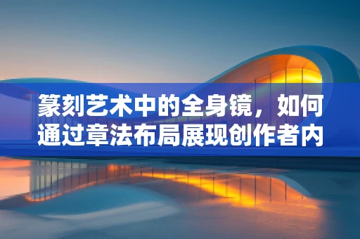 篆刻艺术中的全身镜，如何通过章法布局展现创作者内心世界？