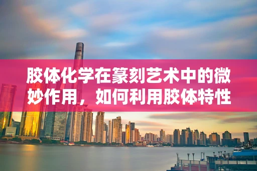 胶体化学在篆刻艺术中的微妙作用，如何利用胶体特性提升印章质感？