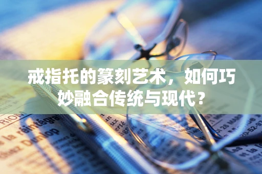戒指托的篆刻艺术，如何巧妙融合传统与现代？