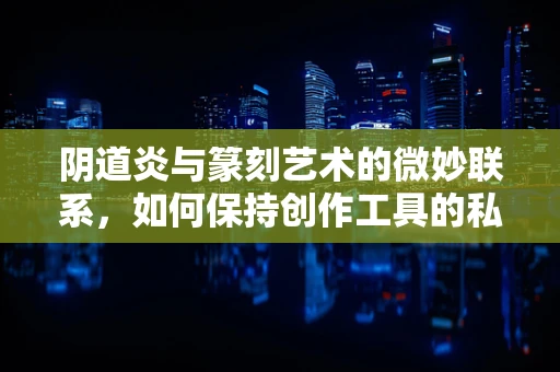 阴道炎与篆刻艺术的微妙联系，如何保持创作工具的私处健康？