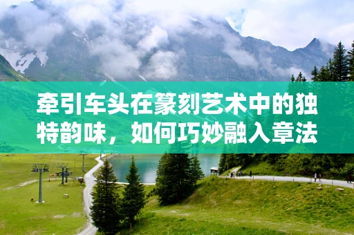 牵引车头在篆刻艺术中的独特韵味，如何巧妙融入章法？