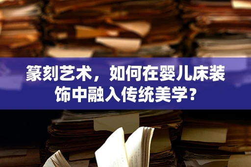 篆刻艺术，如何在婴儿床装饰中融入传统美学？
