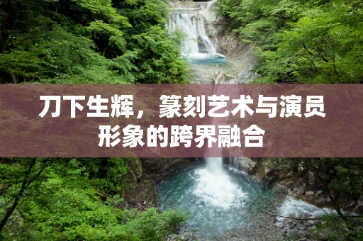 刀下生辉，篆刻艺术与演员形象的跨界融合