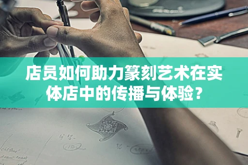 店员如何助力篆刻艺术在实体店中的传播与体验？