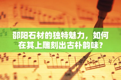 邵阳石材的独特魅力，如何在其上雕刻出古朴韵味？